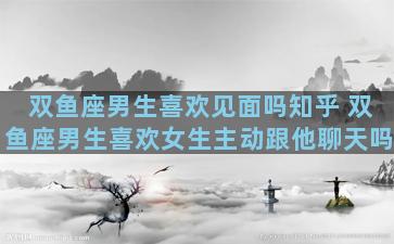 双鱼座男生喜欢见面吗知乎 双鱼座男生喜欢女生主动跟他聊天吗